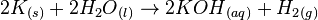  2{K}_{(s)} + 2{H_2O}_{(l)} \to 2{KOH}_{(aq)} + {H_2}_{(g)} 