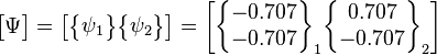 \begin{bmatrix} \Psi \end{bmatrix}=\begin{bmatrix} \begin{Bmatrix} \psi_1 \end{Bmatrix} \begin{Bmatrix} \psi_2 \end{Bmatrix} \end{bmatrix}= \begin{bmatrix} \begin{Bmatrix} -0.707 \\ -0.707 \end{Bmatrix}_1 \begin{Bmatrix} 0.707 \\ -0.707 \end{Bmatrix}_2 \end{bmatrix}