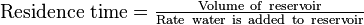 \mathrm{Residence} \mbox{ } \mathrm{time} =\begin{matrix} \frac{\mathrm{Volume} \mbox{ } \mathrm{of} \mbox{ } \mathrm{reservoir}}{\mathrm{Rate} \mbox{ } \mathrm{water} \mbox{ } \mathrm{is} \mbox{ } \mathrm{added} \mbox{ } \mathrm{to} \mbox{ } \mathrm{reservoir}} \end{matrix}