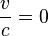 \frac{v}{c}=0